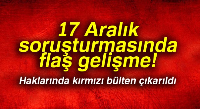 17 Aralık soruşturmasında flaş gelişme! Haklarında kırmızı bülten çıkarıldı