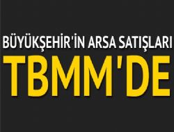 Büyükşehir’in arsa satışları TBMM’de