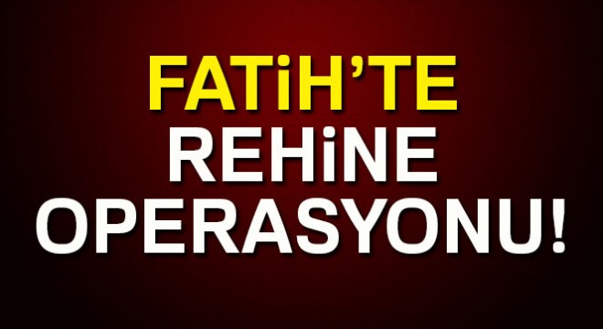 Fatih’te rehine operasyonu!